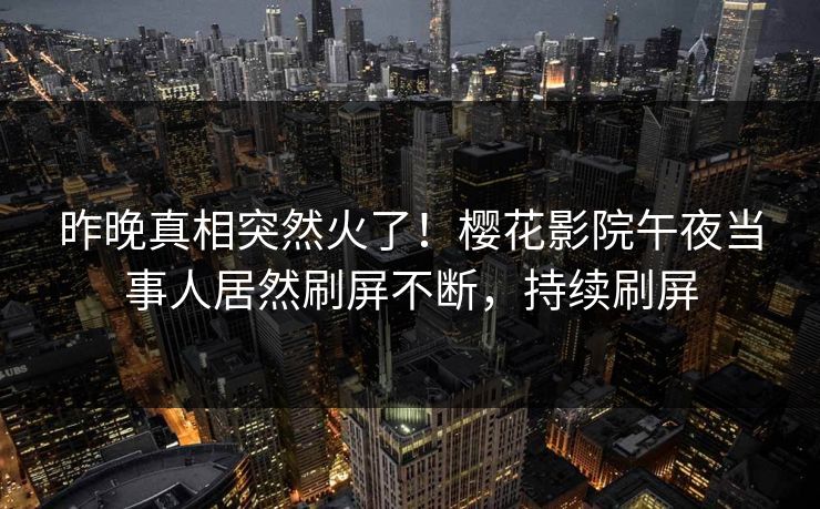 昨晚真相突然火了！樱花影院午夜当事人居然刷屏不断，持续刷屏