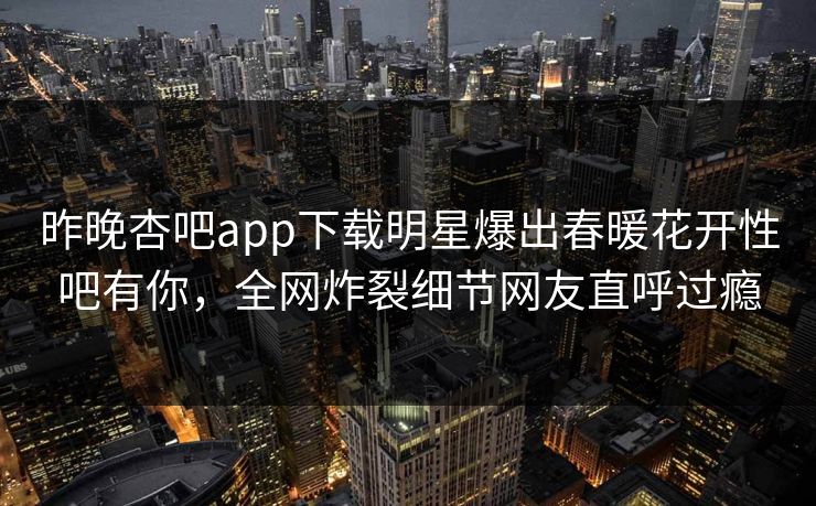 昨晚杏吧app下载明星爆出春暖花开性吧有你，全网炸裂细节网友直呼过瘾