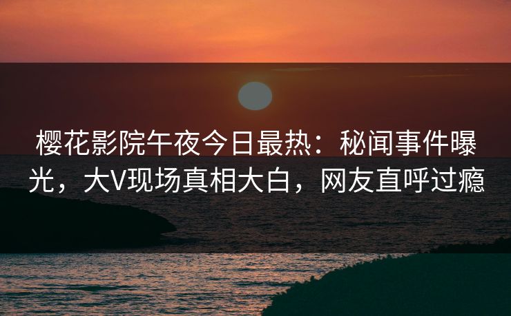 樱花影院午夜今日最热：秘闻事件曝光，大V现场真相大白，网友直呼过瘾
