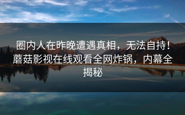 圈内人在昨晚遭遇真相，无法自持！蘑菇影视在线观看全网炸锅，内幕全揭秘