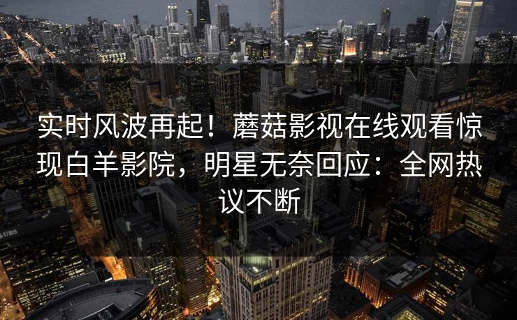 实时风波再起！蘑菇影视在线观看惊现白羊影院，明星无奈回应：全网热议不断