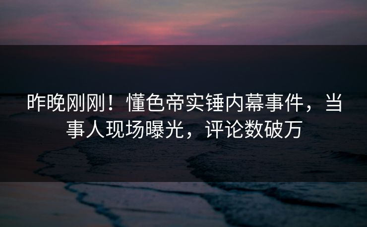 昨晚刚刚！懂色帝实锤内幕事件，当事人现场曝光，评论数破万