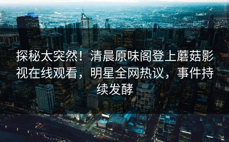 探秘太突然！清晨原味阁登上蘑菇影视在线观看，明星全网热议，事件持续发酵