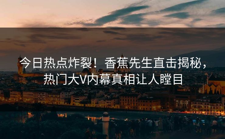 今日热点炸裂！香蕉先生直击揭秘，热门大V内幕真相让人瞠目
