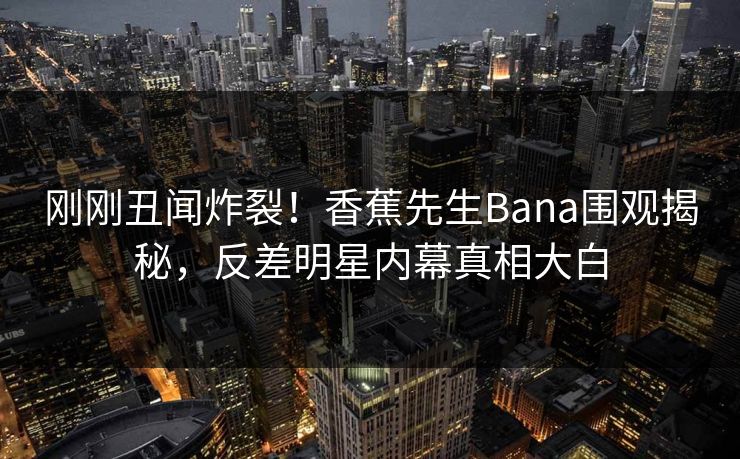刚刚丑闻炸裂！香蕉先生Bana围观揭秘，反差明星内幕真相大白