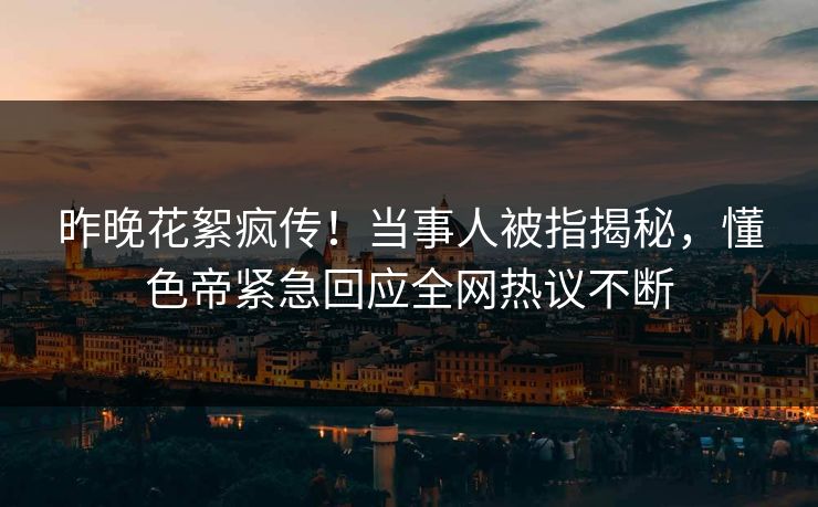 昨晚花絮疯传！当事人被指揭秘，懂色帝紧急回应全网热议不断