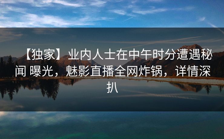 【独家】业内人士在中午时分遭遇秘闻 曝光，魅影直播全网炸锅，详情深扒
