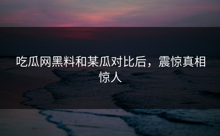 吃瓜网黑料和某瓜对比后，震惊真相惊人
