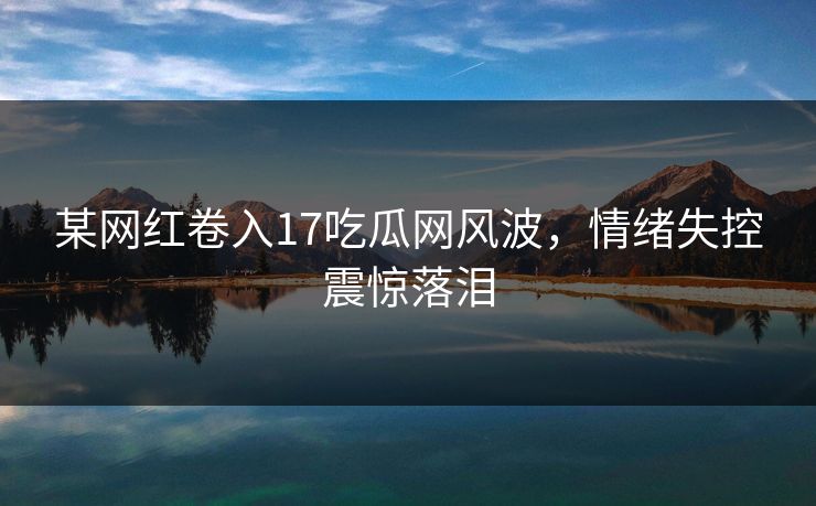某网红卷入17吃瓜网风波，情绪失控震惊落泪