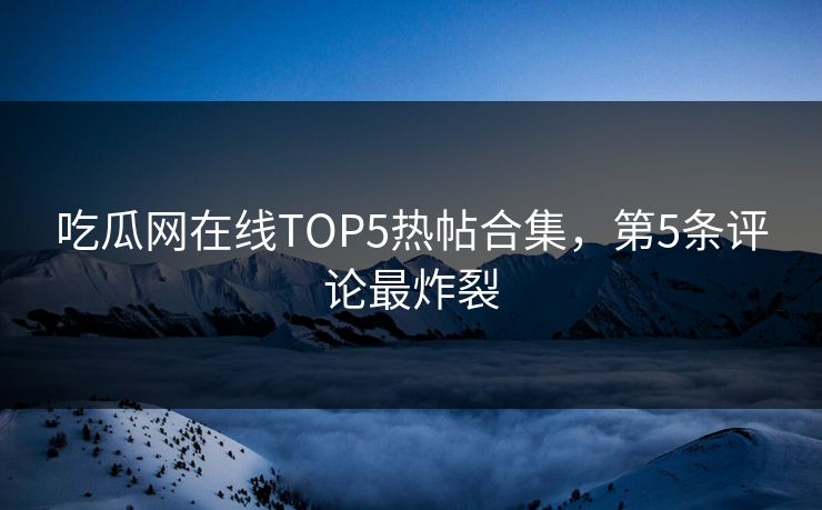 吃瓜网在线TOP5热帖合集，第5条评论最炸裂