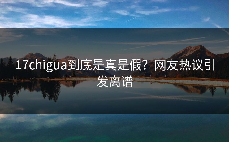 17chigua到底是真是假？网友热议引发离谱
