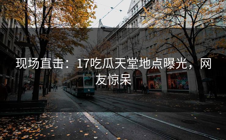 现场直击：17吃瓜天堂地点曝光，网友惊呆