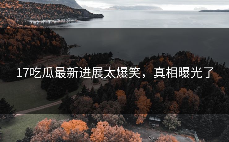 17吃瓜最新进展太爆笑，真相曝光了