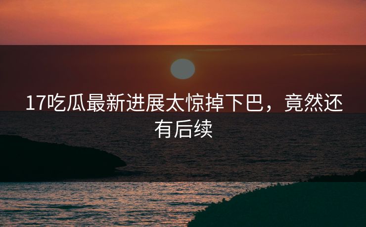 17吃瓜最新进展太惊掉下巴，竟然还有后续
