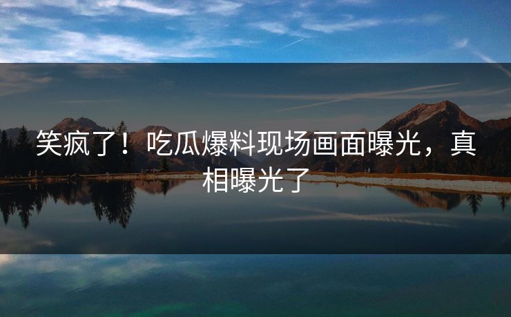 笑疯了！吃瓜爆料现场画面曝光，真相曝光了
