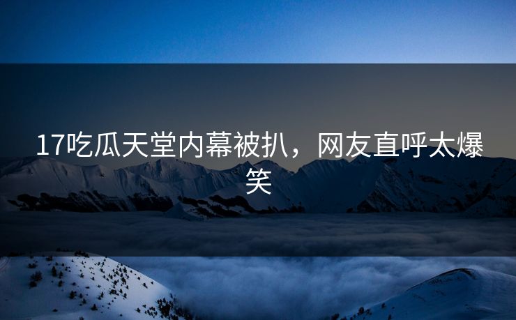 17吃瓜天堂内幕被扒，网友直呼太爆笑