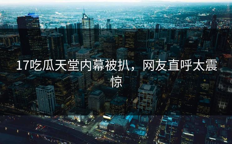 17吃瓜天堂内幕被扒，网友直呼太震惊