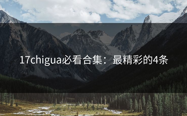 17chigua必看合集：最精彩的4条