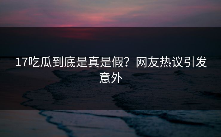 17吃瓜到底是真是假？网友热议引发意外