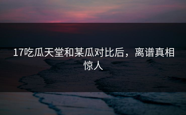 17吃瓜天堂和某瓜对比后，离谱真相惊人