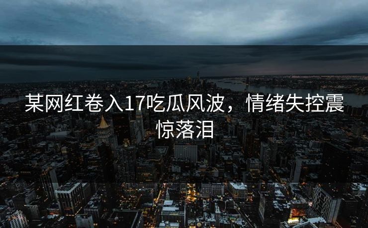 某网红卷入17吃瓜风波，情绪失控震惊落泪