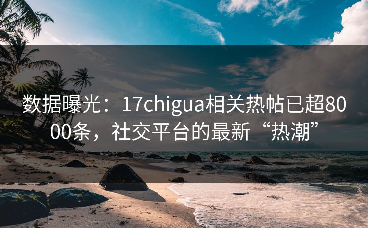 数据曝光：17chigua相关热帖已超8000条，社交平台的最新“热潮”