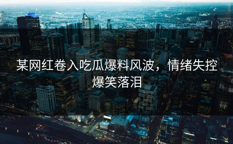 某网红卷入吃瓜爆料风波，情绪失控爆笑落泪