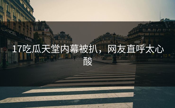 17吃瓜天堂内幕被扒，网友直呼太心酸