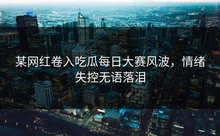 某网红卷入吃瓜每日大赛风波，情绪失控无语落泪