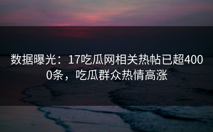 数据曝光：17吃瓜网相关热帖已超4000条，吃瓜群众热情高涨
