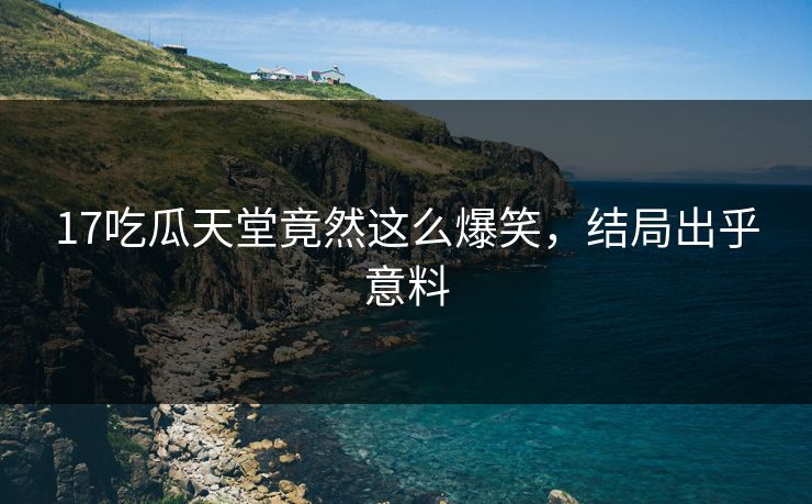 17吃瓜天堂竟然这么爆笑，结局出乎意料