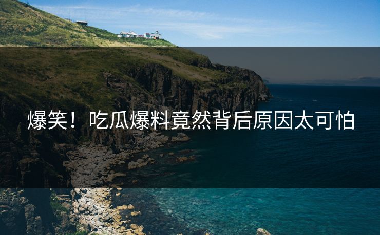 爆笑！吃瓜爆料竟然背后原因太可怕