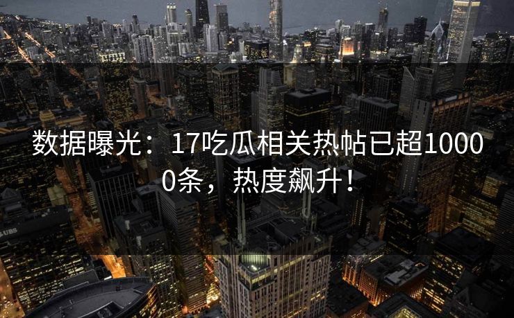 数据曝光：17吃瓜相关热帖已超10000条，热度飙升！