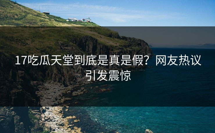 17吃瓜天堂到底是真是假？网友热议引发震惊