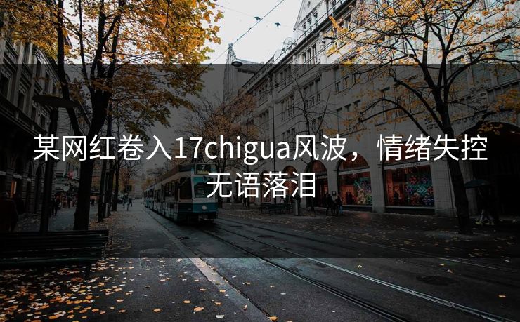 某网红卷入17chigua风波，情绪失控无语落泪
