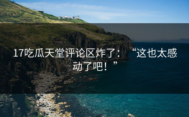 17吃瓜天堂评论区炸了：“这也太感动了吧！”