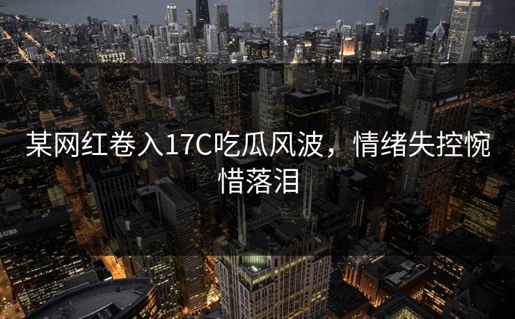 某网红卷入17C吃瓜风波，情绪失控惋惜落泪