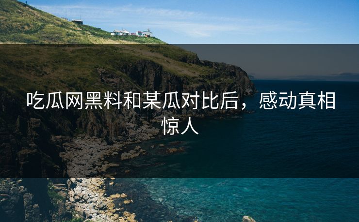 吃瓜网黑料和某瓜对比后，感动真相惊人