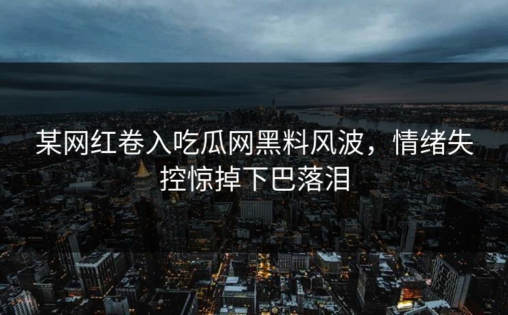 某网红卷入吃瓜网黑料风波，情绪失控惊掉下巴落泪