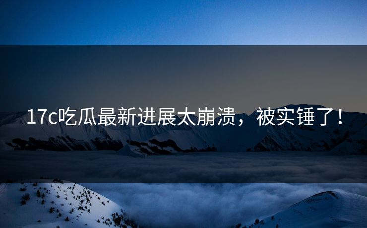17c吃瓜最新进展太崩溃，被实锤了！