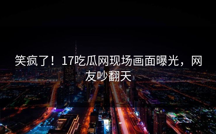 笑疯了！17吃瓜网现场画面曝光，网友吵翻天