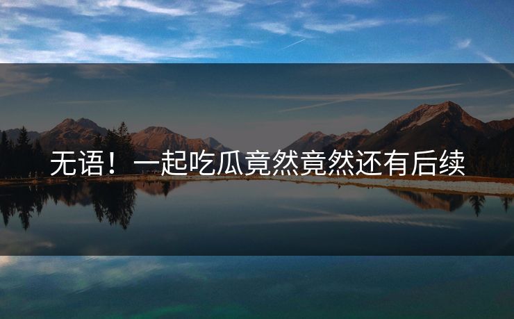 无语！一起吃瓜竟然竟然还有后续