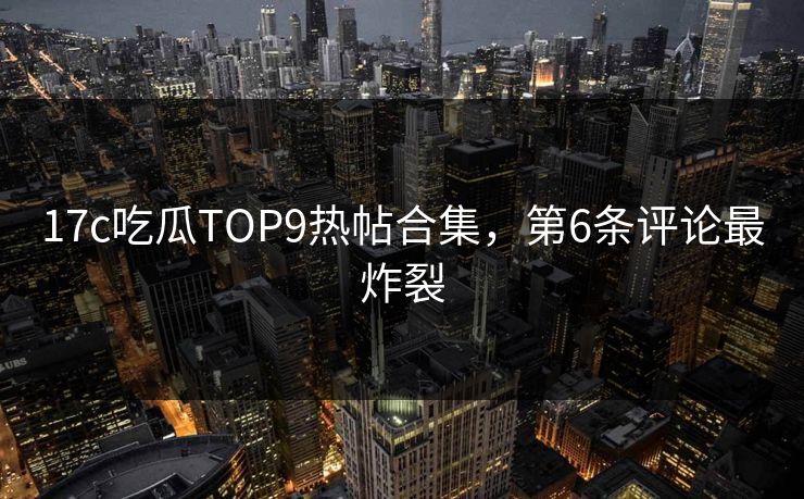 17c吃瓜TOP9热帖合集，第6条评论最炸裂