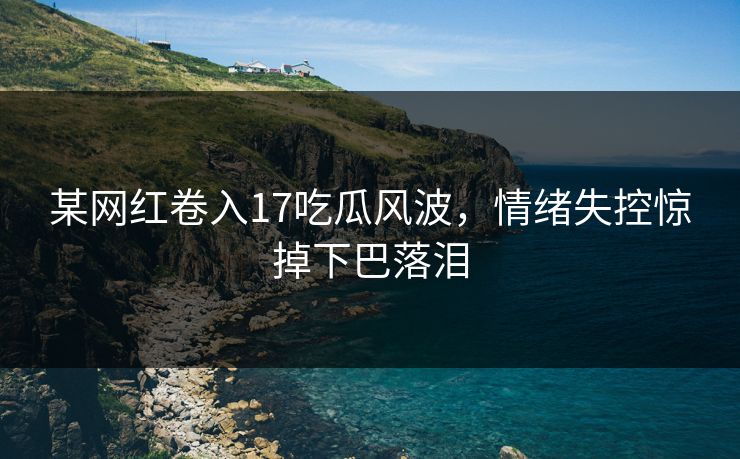 某网红卷入17吃瓜风波，情绪失控惊掉下巴落泪