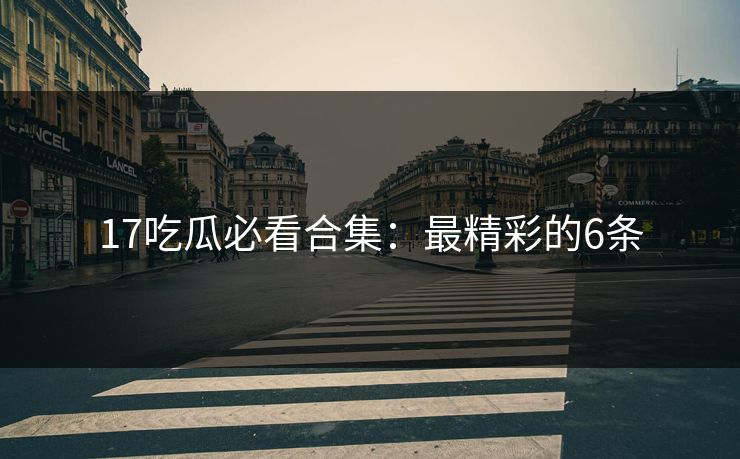17吃瓜必看合集：最精彩的6条