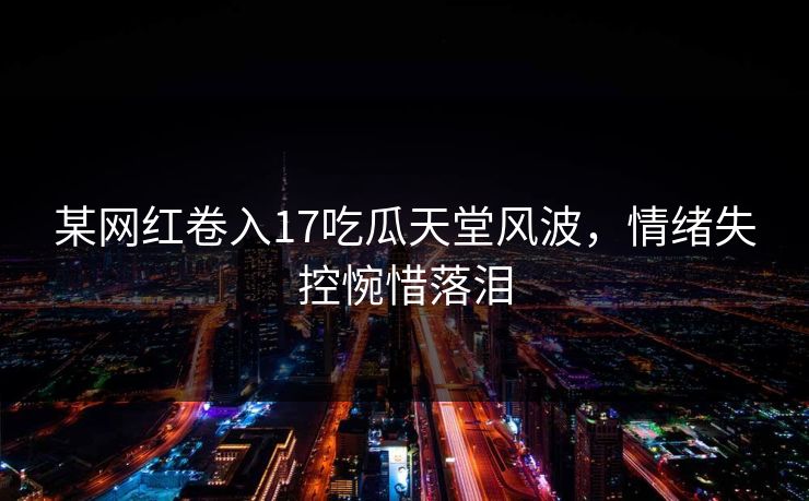 某网红卷入17吃瓜天堂风波，情绪失控惋惜落泪