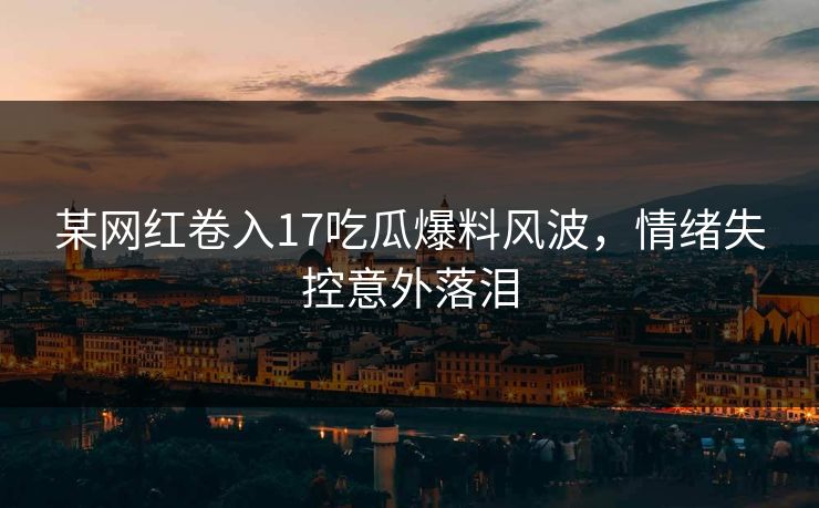 某网红卷入17吃瓜爆料风波，情绪失控意外落泪
