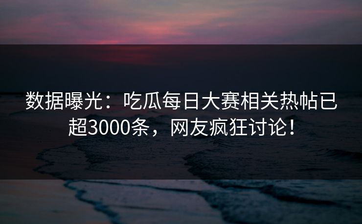 数据曝光：吃瓜每日大赛相关热帖已超3000条，网友疯狂讨论！