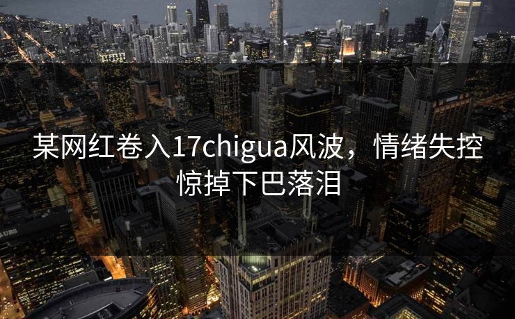 某网红卷入17chigua风波，情绪失控惊掉下巴落泪