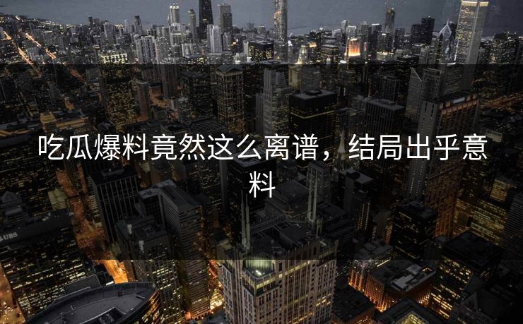 吃瓜爆料竟然这么离谱，结局出乎意料